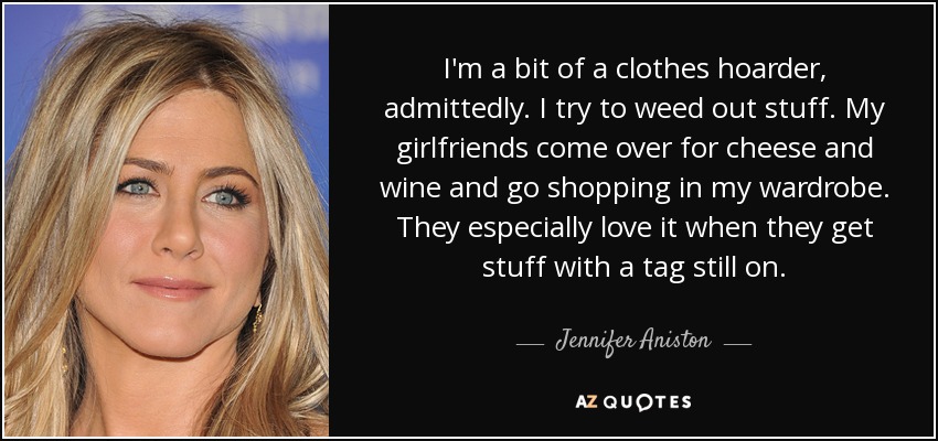 I'm a bit of a clothes hoarder, admittedly. I try to weed out stuff. My girlfriends come over for cheese and wine and go shopping in my wardrobe. They especially love it when they get stuff with a tag still on. - Jennifer Aniston