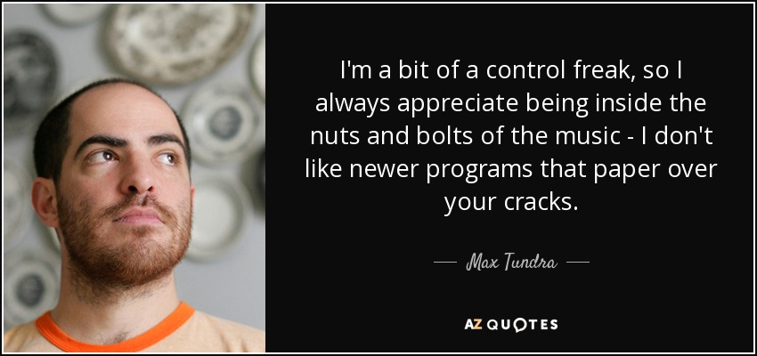 I'm a bit of a control freak, so I always appreciate being inside the nuts and bolts of the music - I don't like newer programs that paper over your cracks. - Max Tundra