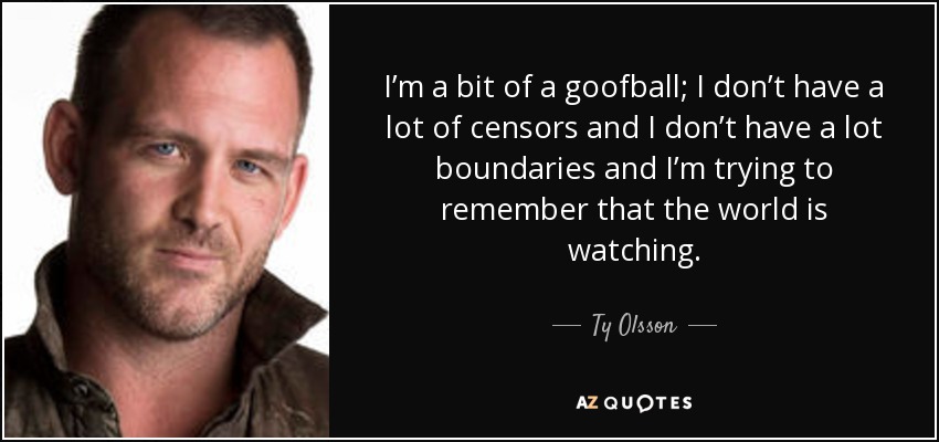 I’m a bit of a goofball; I don’t have a lot of censors and I don’t have a lot boundaries and I’m trying to remember that the world is watching. - Ty Olsson