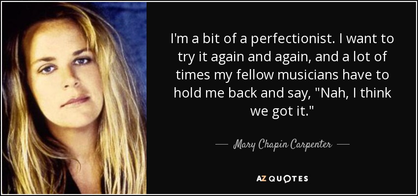 I'm a bit of a perfectionist. I want to try it again and again, and a lot of times my fellow musicians have to hold me back and say, 