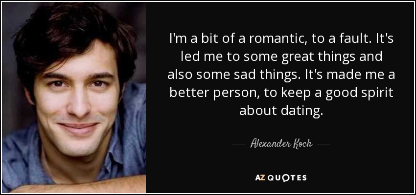 I'm a bit of a romantic, to a fault. It's led me to some great things and also some sad things. It's made me a better person, to keep a good spirit about dating. - Alexander Koch
