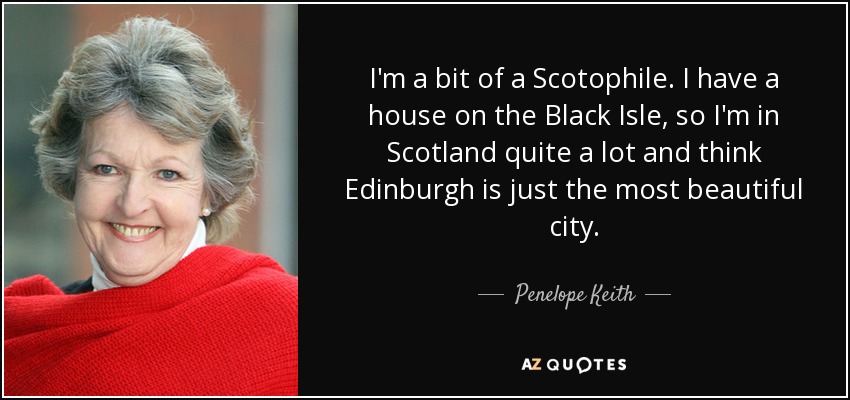 I'm a bit of a Scotophile. I have a house on the Black Isle, so I'm in Scotland quite a lot and think Edinburgh is just the most beautiful city. - Penelope Keith