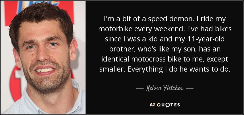 I'm a bit of a speed demon. I ride my motorbike every weekend. I've had bikes since I was a kid and my 11-year-old brother, who's like my son, has an identical motocross bike to me, except smaller. Everything I do he wants to do. - Kelvin Fletcher