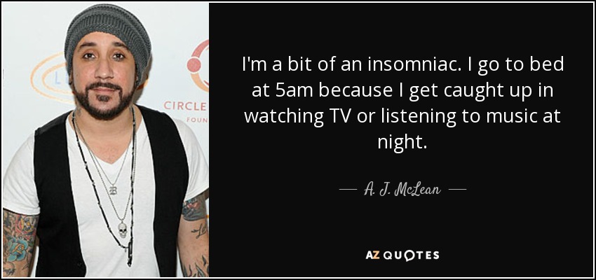 I'm a bit of an insomniac. I go to bed at 5am because I get caught up in watching TV or listening to music at night. - A. J. McLean