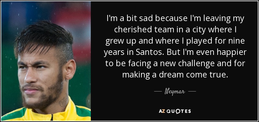 I'm a bit sad because I'm leaving my cherished team in a city where I grew up and where I played for nine years in Santos. But I'm even happier to be facing a new challenge and for making a dream come true. - Neymar