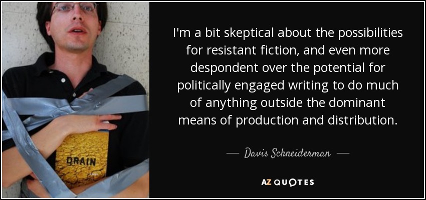 I'm a bit skeptical about the possibilities for resistant fiction, and even more despondent over the potential for politically engaged writing to do much of anything outside the dominant means of production and distribution. - Davis Schneiderman