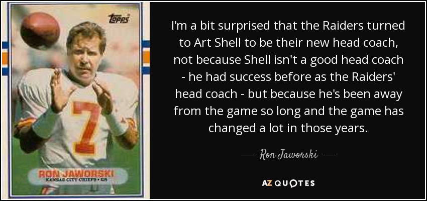 I'm a bit surprised that the Raiders turned to Art Shell to be their new head coach, not because Shell isn't a good head coach - he had success before as the Raiders' head coach - but because he's been away from the game so long and the game has changed a lot in those years. - Ron Jaworski