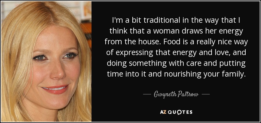 I'm a bit traditional in the way that I think that a woman draws her energy from the house. Food is a really nice way of expressing that energy and love, and doing something with care and putting time into it and nourishing your family. - Gwyneth Paltrow