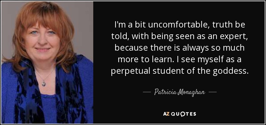 I'm a bit uncomfortable, truth be told, with being seen as an expert, because there is always so much more to learn. I see myself as a perpetual student of the goddess. - Patricia Monaghan
