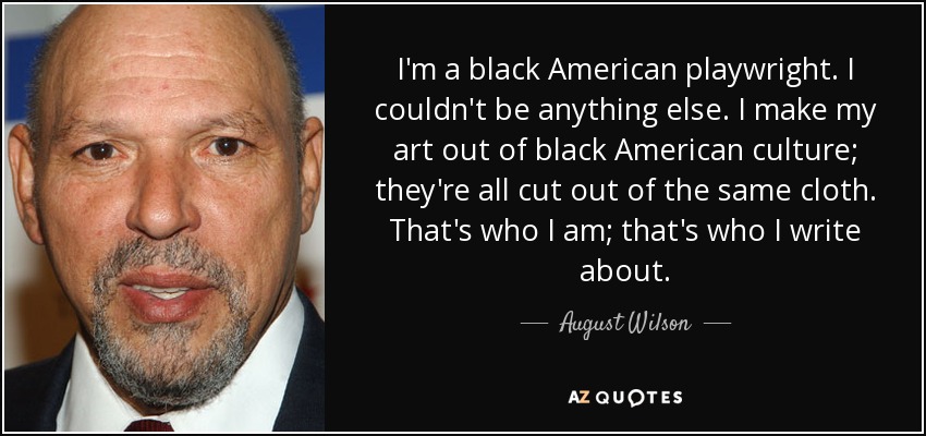 I'm a black American playwright. I couldn't be anything else. I make my art out of black American culture; they're all cut out of the same cloth. That's who I am; that's who I write about. - August Wilson