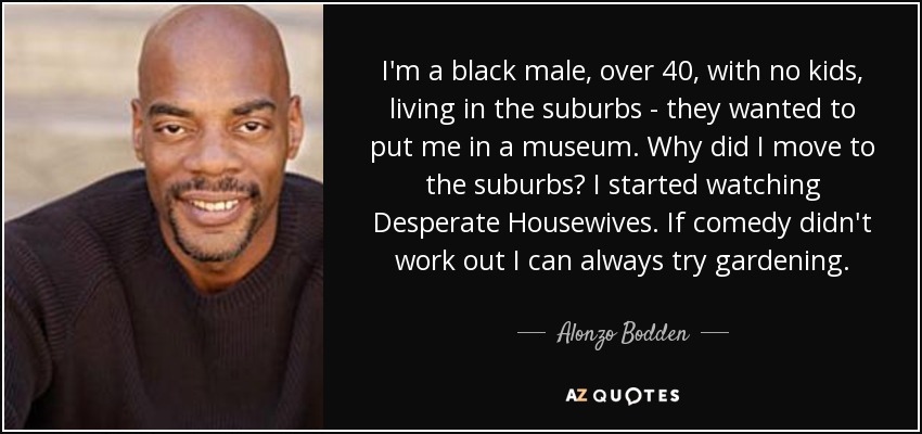 I'm a black male, over 40, with no kids, living in the suburbs - they wanted to put me in a museum. Why did I move to the suburbs? I started watching Desperate Housewives. If comedy didn't work out I can always try gardening. - Alonzo Bodden