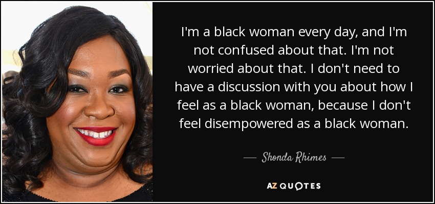 I'm a black woman every day, and I'm not confused about that. I'm not worried about that. I don't need to have a discussion with you about how I feel as a black woman, because I don't feel disempowered as a black woman. - Shonda Rhimes