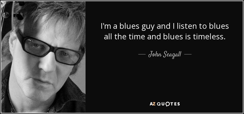 I'm a blues guy and I listen to blues all the time and blues is timeless. - John Seagall