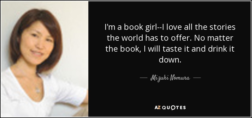 I'm a book girl--I love all the stories the world has to offer. No matter the book, I will taste it and drink it down. - Mizuki Nomura