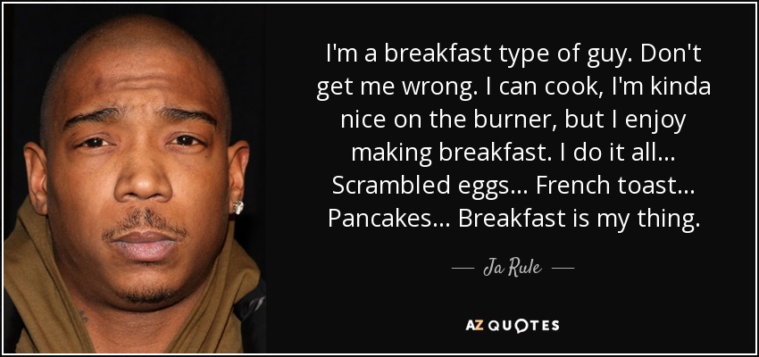 I'm a breakfast type of guy. Don't get me wrong. I can cook, I'm kinda nice on the burner, but I enjoy making breakfast. I do it all... Scrambled eggs... French toast... Pancakes... Breakfast is my thing. - Ja Rule