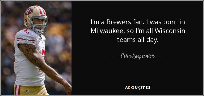 I'm a Brewers fan. I was born in Milwaukee, so I'm all Wisconsin teams all day. - Colin Kaepernick