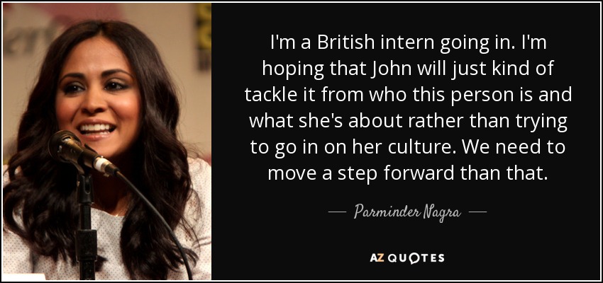 I'm a British intern going in. I'm hoping that John will just kind of tackle it from who this person is and what she's about rather than trying to go in on her culture. We need to move a step forward than that. - Parminder Nagra