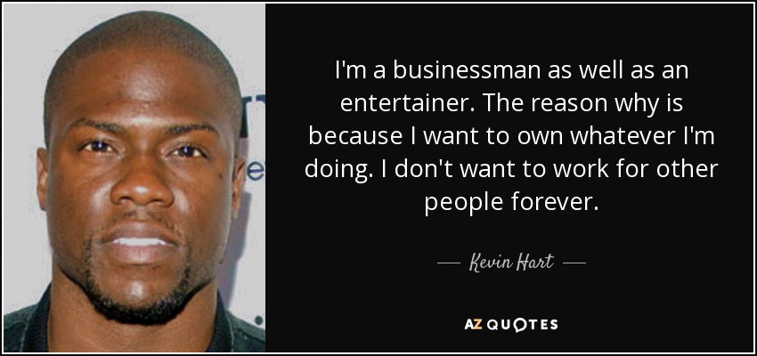I'm a businessman as well as an entertainer. The reason why is because I want to own whatever I'm doing. I don't want to work for other people forever. - Kevin Hart