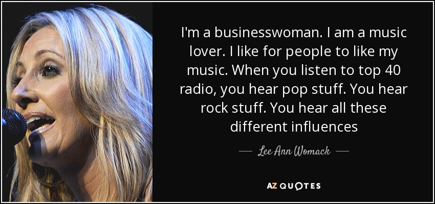I'm a businesswoman. I am a music lover. I like for people to like my music. When you listen to top 40 radio, you hear pop stuff. You hear rock stuff. You hear all these different influences - Lee Ann Womack