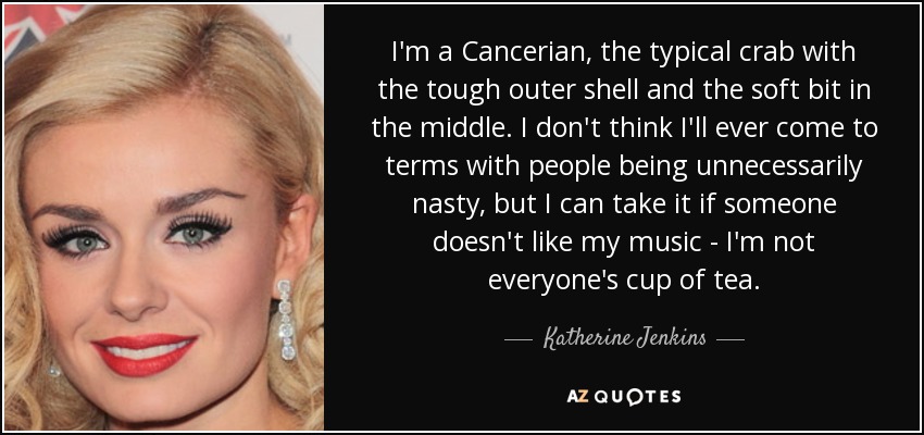 I'm a Cancerian, the typical crab with the tough outer shell and the soft bit in the middle. I don't think I'll ever come to terms with people being unnecessarily nasty, but I can take it if someone doesn't like my music - I'm not everyone's cup of tea. - Katherine Jenkins