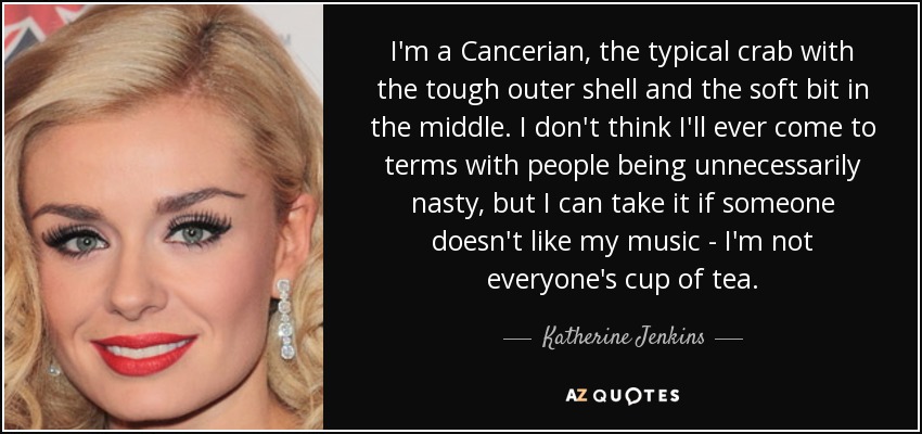 I'm a Cancerian, the typical crab with the tough outer shell and the soft bit in the middle. I don't think I'll ever come to terms with people being unnecessarily nasty, but I can take it if someone doesn't like my music - I'm not everyone's cup of tea. - Katherine Jenkins