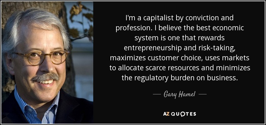 I'm a capitalist by conviction and profession. I believe the best economic system is one that rewards entrepreneurship and risk-taking, maximizes customer choice, uses markets to allocate scarce resources and minimizes the regulatory burden on business. - Gary Hamel