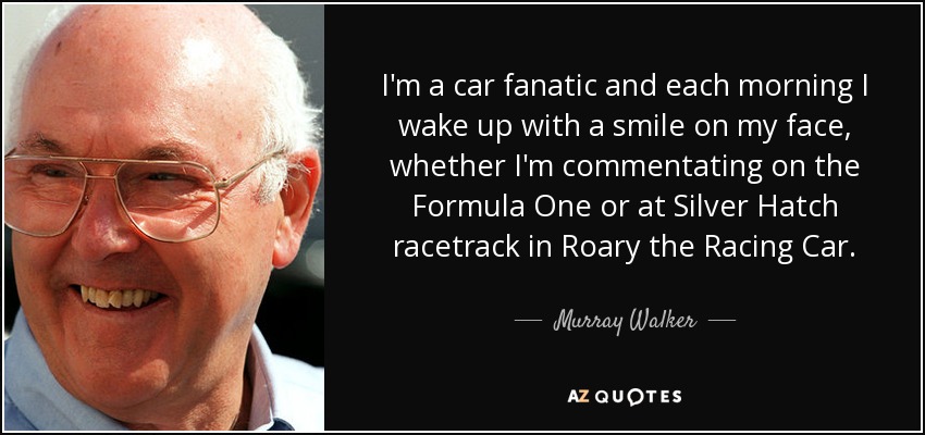 I'm a car fanatic and each morning I wake up with a smile on my face, whether I'm commentating on the Formula One or at Silver Hatch racetrack in Roary the Racing Car. - Murray Walker