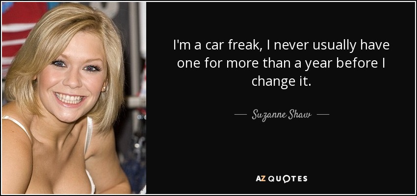 I'm a car freak, I never usually have one for more than a year before I change it. - Suzanne Shaw