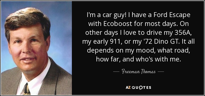 I'm a car guy! I have a Ford Escape with Ecoboost for most days. On other days I love to drive my 356A, my early 911, or my '72 Dino GT. It all depends on my mood, what road, how far, and who's with me. - Freeman Thomas