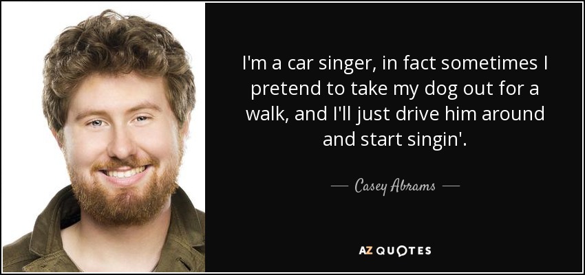 I'm a car singer, in fact sometimes I pretend to take my dog out for a walk, and I'll just drive him around and start singin'. - Casey Abrams