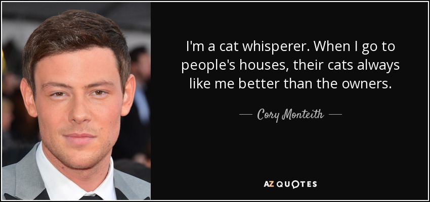 I'm a cat whisperer. When I go to people's houses, their cats always like me better than the owners. - Cory Monteith