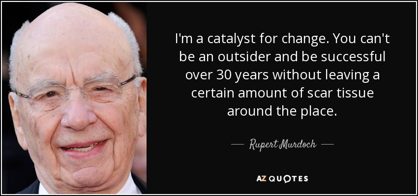 I'm a catalyst for change. You can't be an outsider and be successful over 30 years without leaving a certain amount of scar tissue around the place. - Rupert Murdoch