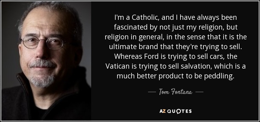 I'm a Catholic, and I have always been fascinated by not just my religion, but religion in general, in the sense that it is the ultimate brand that they're trying to sell. Whereas Ford is trying to sell cars, the Vatican is trying to sell salvation, which is a much better product to be peddling. - Tom Fontana