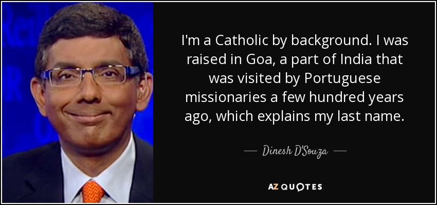 I'm a Catholic by background. I was raised in Goa, a part of India that was visited by Portuguese missionaries a few hundred years ago, which explains my last name. - Dinesh D'Souza