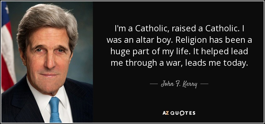 I'm a Catholic, raised a Catholic. I was an altar boy. Religion has been a huge part of my life. It helped lead me through a war, leads me today. - John F. Kerry