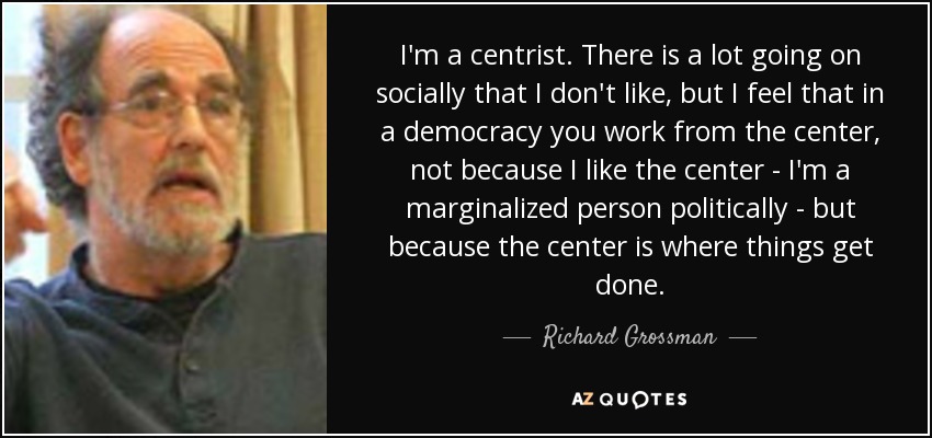 I'm a centrist. There is a lot going on socially that I don't like, but I feel that in a democracy you work from the center, not because I like the center - I'm a marginalized person politically - but because the center is where things get done. - Richard Grossman