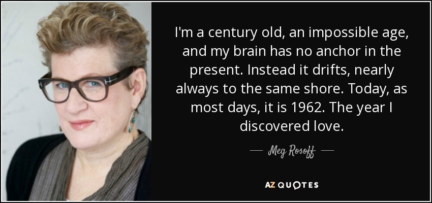 I'm a century old, an impossible age, and my brain has no anchor in the present. Instead it drifts, nearly always to the same shore. Today, as most days, it is 1962. The year I discovered love. - Meg Rosoff