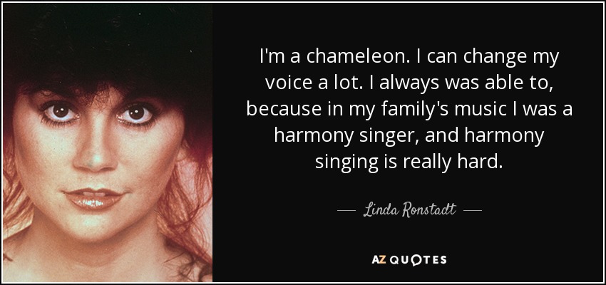 I'm a chameleon. I can change my voice a lot. I always was able to, because in my family's music I was a harmony singer, and harmony singing is really hard. - Linda Ronstadt