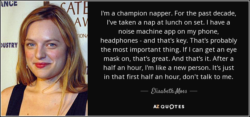 I'm a champion napper. For the past decade, I've taken a nap at lunch on set. I have a noise machine app on my phone, headphones - and that's key. That's probably the most important thing. If I can get an eye mask on, that's great. And that's it. After a half an hour, I'm like a new person. It's just in that first half an hour, don't talk to me. - Elisabeth Moss