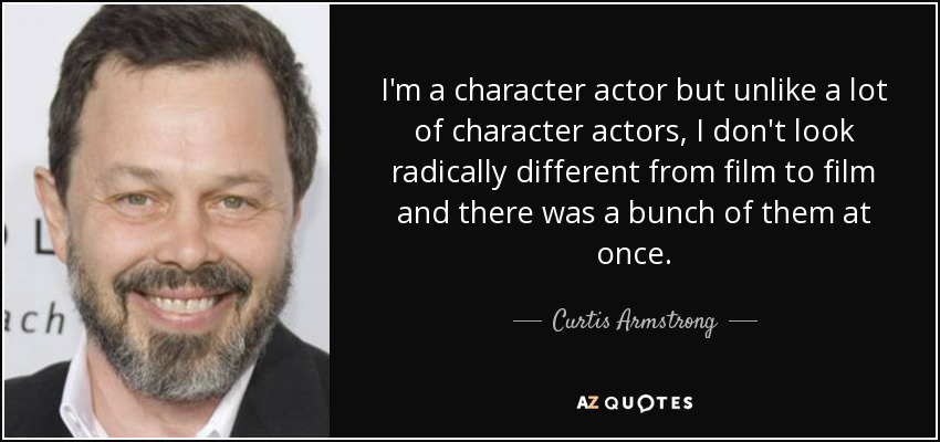 I'm a character actor but unlike a lot of character actors, I don't look radically different from film to film and there was a bunch of them at once. - Curtis Armstrong