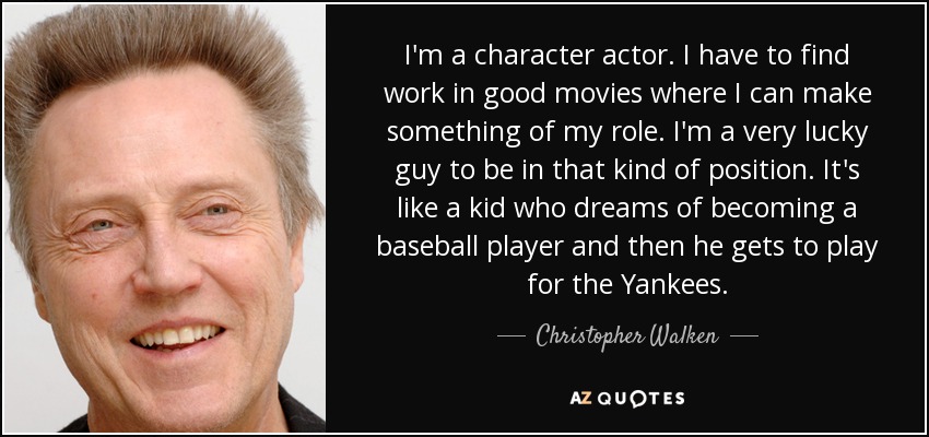 I'm a character actor. I have to find work in good movies where I can make something of my role. I'm a very lucky guy to be in that kind of position. It's like a kid who dreams of becoming a baseball player and then he gets to play for the Yankees. - Christopher Walken