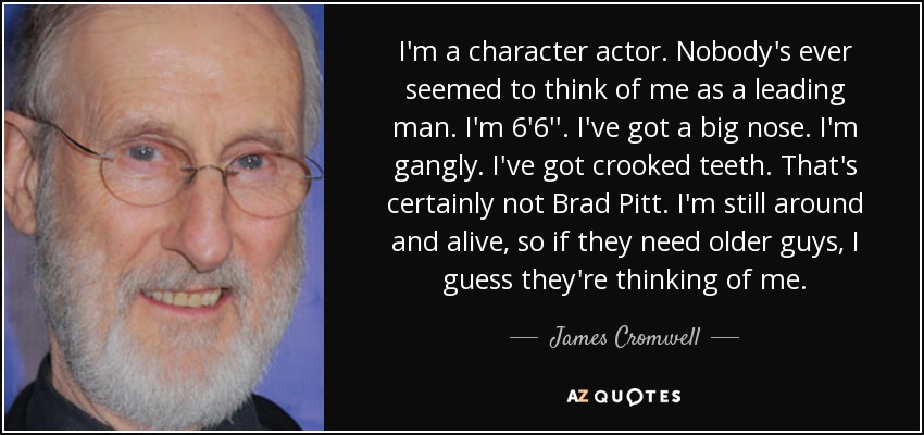 I'm a character actor. Nobody's ever seemed to think of me as a leading man. I'm 6'6''. I've got a big nose. I'm gangly. I've got crooked teeth. That's certainly not Brad Pitt. I'm still around and alive, so if they need older guys, I guess they're thinking of me. - James Cromwell