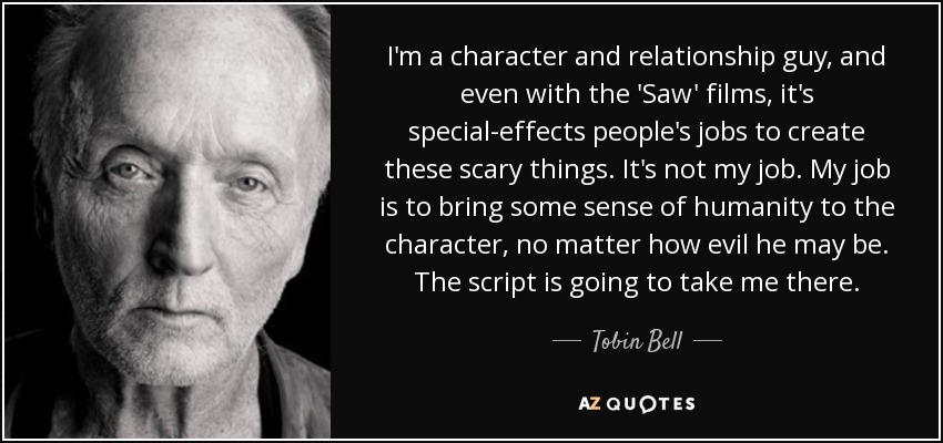 I'm a character and relationship guy, and even with the 'Saw' films, it's special-effects people's jobs to create these scary things. It's not my job. My job is to bring some sense of humanity to the character, no matter how evil he may be. The script is going to take me there. - Tobin Bell