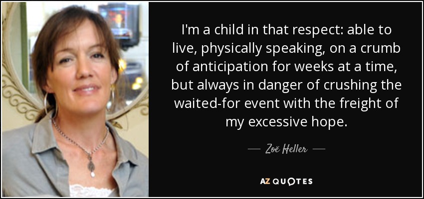 I'm a child in that respect: able to live, physically speaking, on a crumb of anticipation for weeks at a time, but always in danger of crushing the waited-for event with the freight of my excessive hope. - Zoë Heller