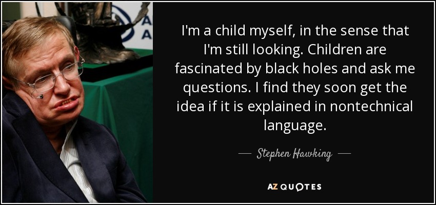 I'm a child myself, in the sense that I'm still looking. Children are fascinated by black holes and ask me questions. I find they soon get the idea if it is explained in nontechnical language. - Stephen Hawking