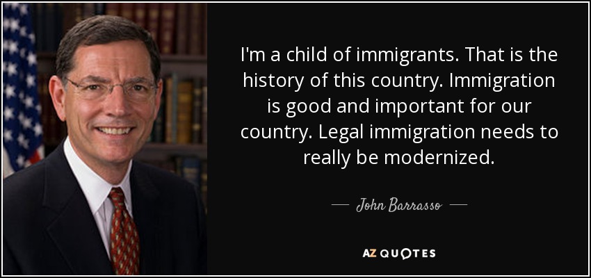 I'm a child of immigrants. That is the history of this country. Immigration is good and important for our country. Legal immigration needs to really be modernized. - John Barrasso