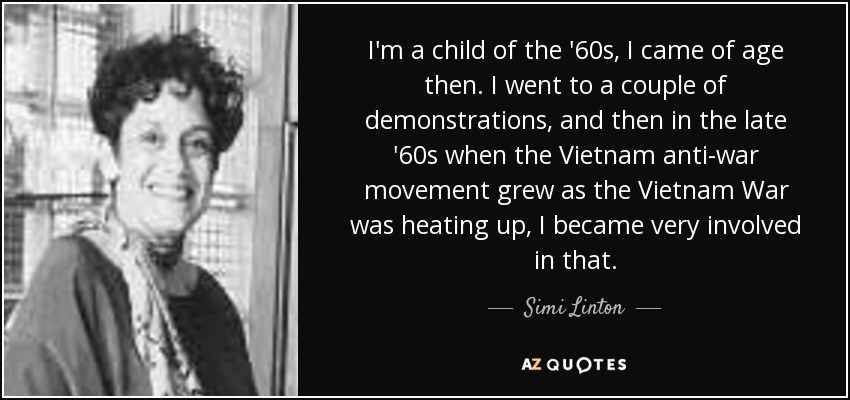 I'm a child of the '60s, I came of age then. I went to a couple of demonstrations, and then in the late '60s when the Vietnam anti-war movement grew as the Vietnam War was heating up, I became very involved in that. - Simi Linton