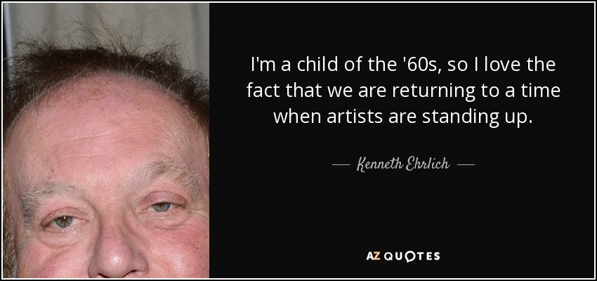 I'm a child of the '60s, so I love the fact that we are returning to a time when artists are standing up. - Kenneth Ehrlich
