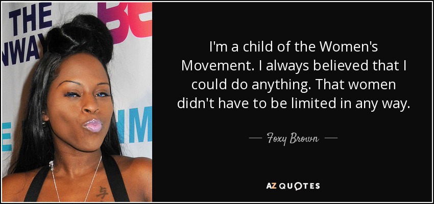 I'm a child of the Women's Movement. I always believed that I could do anything. That women didn't have to be limited in any way. - Foxy Brown