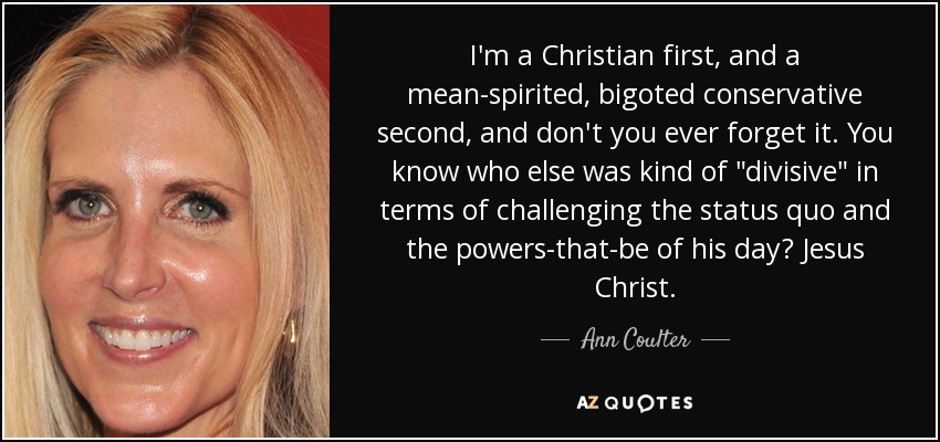 I'm a Christian first, and a mean-spirited, bigoted conservative second, and don't you ever forget it. You know who else was kind of 